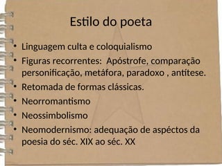 Estilo do poeta
• Linguagem culta e coloquialismo
• Figuras recorrentes: Apóstrofe, comparação
personificação, metáfora, paradoxo , antítese.
• Retomada de formas clássicas.
• Neorromantismo
• Neossimbolismo
• Neomodernismo: adequação de aspéctos da
poesia do séc. XIX ao séc. XX
 