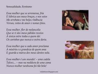 Essa mulher que se arremessa, fria
E lúbrica aos meus braços, e nos seios
Me arrebata e me beija e balbucia
Versos, votos de amor e nomes feios.
Essa mulher, flor de melancolia
Que se ri dos meus pálidos receios
A única entre todas a quem dei
Os carinhos que nunca a outra daria.
Essa mulher que a cada amor proclama
A miséria e a grandeza de quem ama
E guarda a marca dos meus dentes nela.
Essa mulher é um mundo! – uma cadela
Talvez... – mas na moldura de uma cama
Nunca mulher nenhuma foi tão bela!
Sensualidade, Erotismo
rafabebum.blogspot.com
 