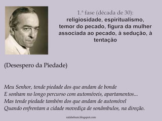 (Desespero da Piedade)
Meu Senhor, tende piedade dos que andam de bonde
E sonham no longo percurso com automóveis, apartamentos...
Mas tende piedade também dos que andam de automóvel
Quando enfrentam a cidade movediça de sonâmbulos, na direção.
rafabebum.blogspot.com
 
