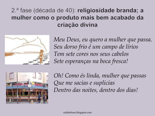 Meu Deus, eu quero a mulher que passa.
Seu dorso frio é um campo de lírios
Tem sete cores nos seus cabelos
Sete esperanças na boca fresca!
Oh! Como és linda, mulher que passas
Que me sacias e suplicias
Dentro das noites, dentro dos dias!
rafabebum.blogspot.com
 