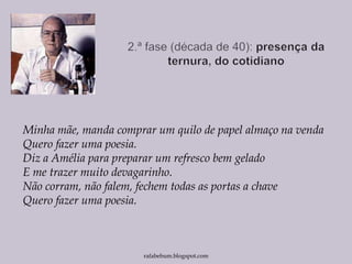 Minha mãe, manda comprar um quilo de papel almaço na venda
Quero fazer uma poesia.
Diz a Amélia para preparar um refresco bem gelado
E me trazer muito devagarinho.
Não corram, não falem, fechem todas as portas a chave
Quero fazer uma poesia.
rafabebum.blogspot.com
 