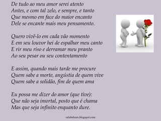 rafabebum.blogspot.com
De tudo ao meu amor serei atento
Antes, e com tal zelo, e sempre, e tanto
Que mesmo em face do maior encanto
Dele se encante mais meu pensamento.
Quero vivê-lo em cada vão momento
E em seu louvor hei de espalhar meu canto
E rir meu riso e derramar meu pranto
Ao seu pesar ou seu contentamento
E assim, quando mais tarde me procure
Quem sabe a morte, angústia de quem vive
Quem sabe a solidão, fim de quem ama
Eu possa me dizer do amor (que tive):
Que não seja imortal, posto que é chama
Mas que seja infinito enquanto dure.
 