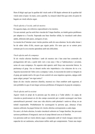Hem d’afegir aquí que la qualitat del vincle amb el fill depèn sobretot de la qualitat del
vincle entre el pare i la mare, com a parella. La situació ideal fóra que entre els pares hi
hagués un vincle afectiu segur.


Vincle afectiu a l’escola, amb els mestres
En aquesta etapa, em refereixo especialment a les mestres.
Un nen normal, que ha sortit ben vinculat de l’etapa familiar, no tindrà gaires problemes
per adaptar-se a l’escola. Suposada una base familiar sòlida, la vinculació amb altres
adults, diferents dels pares, enriqueix el nen.
La mestra ha d’intentar crear vincles positius amb els seus alumnes: ha de saber donar i
ha de saber rebre d’ells, encara que siguin petits. Els nens que no se senten prou
estimats per la seva mestra aprendran amb més dificultats.


Vincle afectiu amb els companys
Si els vincles afectius familiars i amb els mestres són i han estat ben construïts els
protagonistes del nen, a partir dels vuit o nou anys i fins a l’adolescència i joventut,
seran els seus companys. En aquesta edat apareix amb força una necessitat bàsica: la
pertinença al grup. Ara es donarà molta més importància a les relacions de tu a tu.
Aquesta necessitat de l’altre com a company i amic, la necessitat de sentir-se integrat en
el grup, pot ajudar molt a fer que el nen controli els seus impulsos egoistes, sàpiga cedir
quan calgui, perquè “em sigui amics”.
Quan els dos vincles anteriors (família, mestres) no s’han establert amb seguretat, el
més probable és que el nen tingui seriosos problemes d’integració al grup de companys.


Vincle afectiu amb la societat
Aquest vincle és propi de la persona que ha entrat ja a l’edat adulta i és capaç de
vincular-se positivament en els dos camps essencials per a poder aconseguir una bona
autorealització personal: viure una vida afectiva amb plenitud i sentir-se eficaç en un
treball responsable. Probablement ho aconseguirà la persona que, almenys d’una
manera suficient, ha pogut formar els vincles afectius corresponents a cada etapa.
En canvi, els buits afectius, la mala vinculació sobretot en l’etapa familiar, fan preveure
seriosos problemes d’integració, tant en el camp laboral com en el familiar.
Les persones amb un vincle afectiu segur, comparades amb al vincle insegur, tenen més
capacitat de ser autònoms, seleccionen millor amb qui comprometen. Tenen una major
 