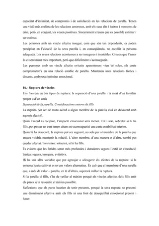 capacitat d’intimitat, de compromís i de satisfacció en les relacions de parella. Tenen
una visió més realista de les relacions amoroses, amb els seus alts i baixos i moments de
crisi, però, en conjunt, les veuen positives. Sincerament creuen que és possible estimar i
ser estimat.
Les persones amb un vincle afectiu insegur, com que són tan dependents, es poden
precipitar en l’elecció de la seva parella i, en conseqüència, no escollir la persona
adequada. Les seves relacions acostumen a ser insegures i inestables. Creuen que l’amor
és el sentiment més important, però que difícilment s’aconsegueix.
Les persones amb un vincle afectiu evitatiu aparentment vien bé soles, els costa
comprometre’s en una relació estable de parella. Mantenen unes relacions fredes i
distants, amb poca intimitat emocional.


16.- Ruptura de vincles
Ens fixarem en dos tipus de ruptura: la separació d’una parella i la mort d’un familiar
proper o d’un amic
Separació de la parella. Consideracions entorn els fills
La ruptura pot ser de mutu acord o algun membre de la parella està en desacord amb
aquesta decisió.
Quan l’acord és recíproc, l’impacte emocional serà menor. Tot i així, sobretot si hi ha
fills, pot passar un cert temps abans no aconsegueixi una certa estabilitat interior.
Quan hi ha desacord, la ruptura pot ser sagnant, no sols per al membre de la parella que
encara voldria mantenir la relació. L’altre membre, d’una manera o d’altra, també pot
quedar afectat. Insisteixo: sobretot, si hi ha fills.
És evident que les ferides seran més profundes i duradores segons l’estil de vinculació
bàsica: segura, insegura, evitativa.
Hi ha una altra variable que pot agreujar o alleugerir els efectes de la ruptura: si la
persona havia cultivat o no uns valors alternatius. És calr que el membnre d’una parella
que, a més de valor – parella, en té d’altres, superarà millor la ruptura.
Si la parella té fills, s’ha de vetllar al màxim perquè els vincles afectius dels fills amb
els pares se’n ressentin el mínim possible.
Reflexions que els pares haurien de tenir presents, perquè la seva ruptura no presenti
una disminució afectiva amb els fills ni una font de desequilibri emocional present i
futur:
 
