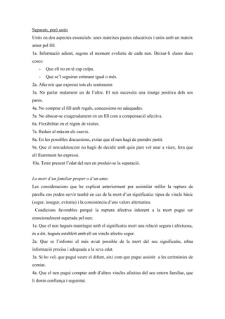 Separats, però units
Units en dos aspectes essencials: unes mateixes pautes educatives i units amb un mateix
amor pel fill.
1a. Informació adient, segons el moment evolutiu de cada nen. Deixar-li clares dues
coses:
    -     Que ell no en té cap culpa.
    -     Que se’l seguiran estimant igual o més.
2a. Afavorir que expressi tots els sentiments
3a. No parlar malament un de l’altre. El nen necessita una imatge positiva dels sos
pares.
4a. No comprar el fill amb regals, concessions no adequades.
5a. No abocar-se exageradament en un fill com a compensació afectiva.
6a. Flexibilitat en el règim de visites.
7a. Reduir al màxim els canvis.
8a. En les possibles discussions, evitar que el nen hagi de prendre partit.
9a. Que el nen/adolescent no hagii de decidir amb quin pare vol anar a viure, fora que
ell lliurement ho expressi.
10a. Tenir present l’edat del nen en produir-se la separació.


La mort d’un familiar proper o d’un amic
Les consideracions que he explicat anteriorment per assimilar millor la ruptura de
parella ens poden servir també en cas de la mort d’un significatiu: tipus de vincle bàsic
(segur, insegur, evitatiu) i la consistència d’uns valors alternatius.
 Condicions favorables perquè la ruptura afectiva inherent a la mort pugui ser
emocionalment superada pel nen:
1a. Que el nen hagués mantingut amb el significatiu mort una relació segura i afectuosa,
és a dir, hagués establert amb ell un vincle afectiu segur.
2a. Que se l’informi el més aviat possible de la mort del seu significatiu, u8na
informació precisa i adequada a la seva edat.
3a. Si ho vol, que pugui veure el difunt, així com que pugui assistir a les cerimònies de
comiat.
4a. Que el nen pugui comptar amb d’altres vincles afectius del seu entorn familiar, que
li donin confiança i seguretat.
 