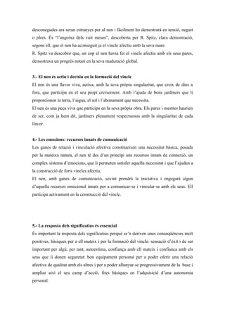 desconegudes ara seran estranyes per al nen i fàcilment ho demostrarà en tensió, neguit
o plors. És “l’angoixa dels vuit mesos”, descoberta per R. Spitz, clara demostració,
segons ell, que el nen ha aconseguit ja el vincle afectiu amb la seva mare.
R. Spitz va descobrir que, un cop el nen havia fet el vincle afectiu amb els seus pares,
demostrava un progrés notari en la seva maduració global.


3.- El nen és actiu i decisiu en la formació del vincle
El nen és una llavor viva, activa, amb la seva pròpia singularitat, que creix de dins a
fora, que participa en el seu propi creixement. Amb l’ajuda de bons jardiners que li
proporcionen la terra, l’aigua, el sol i l’abonament que necessita.
El nen és una peça viva que participa en la seva pròpia obra. Els pares i mestres haurien
de ser, com ja hem dit, jardiners plenament respectuosos amb la singularitat de cada
llavor.


4.- Les emocions: recursos innats de comunicació
Les ganes de relació i vinculació afectiva constitueixen una necessitat bàsica, posada
per la mateixa natura, el nen té des d’un principi uns recursos innats de connexió, un
complex sistema d’emocions, que li permeten satisfer aquella necessitat i que l’ajuden a
la construcció de forts vincles afectiu.
El nen, amb ganes de comunicació, sovint prendrà la iniciativa i engegarà algun
d’aquella recursos emocional innats per a comunicar-se i vincular-se amb els seus. Ell
participa activament en la construcció del vincle.




5.- La resposta dels significatius és essencial
És important la resposta dels significatius perquè se’n deriven unes conseqüències molt
positives, bàsiques per a ell mateix i per la formació del vincle: sensació d’èxit i de ser
important per algú; per tant, autoestima, confiança amb ell mateix i confiança amb els
seus que li donen seguretat: bon equipament personal per a poder oferir una relació
afectiva de qualitat amb els altres i per a poder allunyar-se progressivament de la base i
ampliar així el seu camp d’acció, fites bàsiques en l’adquisició d’una autonomia
personal.
 