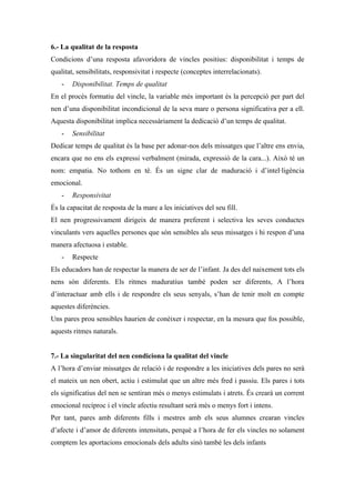 6.- La qualitat de la resposta
Condicions d’una resposta afavoridora de vincles positius: disponibilitat i temps de
qualitat, sensibilitats, responsivitat i respecte (conceptes interrelacionats).
    -   Disponibilitat. Temps de qualitat
En el procés formatiu del vincle, la variable més important és la percepció per part del
nen d’una disponibilitat incondicional de la seva mare o persona significativa per a ell.
Aquesta disponibilitat implica necessàriament la dedicació d’un temps de qualitat.
    -   Sensibilitat
Dedicar temps de qualitat és la base per adonar-nos dels missatges que l’altre ens envia,
encara que no ens els expressi verbalment (mirada, expressió de la cara...). Això té un
nom: empatia. No tothom en té. És un signe clar de maduració i d’intel·ligència
emocional.
    -   Responsivitat
És la capacitat de resposta de la mare a les iniciatives del seu fill.
El nen progressivament dirigeix de manera preferent i selectiva les seves conductes
vinculants vers aquelles persones que són sensibles als seus missatges i hi respon d’una
manera afectuosa i estable.
    -   Respecte
Els educadors han de respectar la manera de ser de l’infant. Ja des del naixement tots els
nens són diferents. Els ritmes maduratius també poden ser diferents, A l’hora
d’interactuar amb ells i de respondre els seus senyals, s’han de tenir molt en compte
aquestes diferències.
Uns pares prou sensibles haurien de conèixer i respectar, en la mesura que fos possible,
aquests ritmes naturals.


7.- La singularitat del nen condiciona la qualitat del vincle
A l’hora d’enviar missatges de relació i de respondre a les iniciatives dels pares no serà
el mateix un nen obert, actiu i estimulat que un altre més fred i passiu. Els pares i tots
els significatius del nen se sentiran més o menys estimulats i atrets. És crearà un corrent
emocional recíproc i el vincle afectiu resultant serà més o menys fort i intens.
Per tant, pares amb diferents fills i mestres amb els seus alumnes crearan vincles
d’afecte i d’amor de diferents intensitats, perquè a l’hora de fer els vincles no solament
comptem les aportacions emocionals dels adults sinó també les dels infants
 