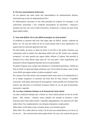 8.- Els nens emocionalment maltractats
No ens adonem que tenen molta més transcendència els maltractaments afectius,
emocionals que no pas els maltractaments físics.
El maltractament emocional és una falta persistent de resposta als missatges, a les
expressions emocionals i ales conductes procuradores de proximitat i interacció,
iniciades pel nen; així com la falta d’iniciativa, d’interacció i contacte per part d’una
figura adulta estable.


9.- Nens amb dèficits. Els és més difícil aconseguir un vincle positiu?
El problema es presenta amb nens amb algun tipus de dèficit: autistes, síndrome de
Down, etc. Els serà més difícil de fer un vincle positiu amb el seus significatius. En
aquests nens les emocions apareixen més tard.
Per altra banda, els pares, ja abans de néixer el seu fill, es fan moltes il·lusions, que
contrastaran amb la realitat d’un determinat dèficit del seu fill. Només una vertadera
acceptació i un amor generós per aquest infant, diferent a l’esperat, farà possible la
formació d’un vincle afectiu segur entre ell i els seus pares i altres significatius, que
promourà el desenvolupament harmònic de la seva personalitat.
En parlar d’aquests nens, sempre fem referència a l’estimulació primerenca. També ens
hem de referir al suport psicològic primerenc que s’ha de donar als pares, sense el qual
veiem difícil que puguin arribar a la plena acceptació i amor.
Per a passar d’un refús inicial a una acceptació plena sense caure en la sobreprotecció o
en la simple resignació, es necessita una bona dosi de força interior i d’equilibri
emocional. Amb ajuda, molts pares ho aconseguiran i faran possible una vinculació ben
positiva que afavoreixi el creixement d’aquests infants en un cert grau d’autoestima,
autonomia i seguretat.
10.- Les dues condicions bàsiques en la formació del vincle afectiu
Les dues condicions bàsiques per a formar un vincle afectiu positiu en tots els nivells
(pares - fills, mestres - alumnes, amics, parella) són: prendre la iniciativa a tenir
atencions amb l’altre (saber donar) i respondre adequadament a les atencions de l’altre
(saber rebre). Ens complementem i ens enriquim mútuament, recíprocament.
Saber donar vol dir donar el que correspon donar, en el moment oportú.
Saber rebre. Per a saber rebre de veritat, s’ha de tenir una actitud bàsica: jo no ho sé, ni
ho tinc tot, ... Sóc conscient dels mesus propis límits. Per tant, estic content del que em
 