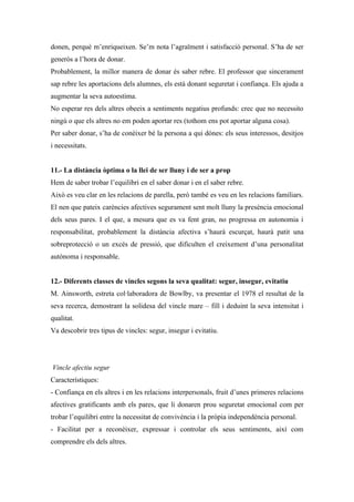 donen, perquè m’enriqueixen. Se’m nota l’agraïment i satisfacció personal. S’ha de ser
generós a l’hora de donar.
Probablement, la millor manera de donar és saber rebre. El professor que sincerament
sap rebre les aportacions dels alumnes, els està donant seguretat i confiança. Els ajuda a
augmentar la seva autoestima.
No esperar res dels altres obeeix a sentiments negatius profunds: crec que no necessito
ningú o que els altres no em poden aportar res (tothom ens pot aportar alguna cosa).
Per saber donar, s’ha de conèixer bé la persona a qui dónes: els seus interessos, desitjos
i necessitats.


11.- La distància òptima o la llei de ser lluny i de ser a prop
Hem de saber trobar l’equilibri en el saber donar i en el saber rebre.
Això es veu clar en les relacions de parella, però també es veu en les relacions familiars.
El nen que pateix carències afectives segurament sent molt lluny la presència emocional
dels seus pares. I el que, a mesura que es va fent gran, no progressa en autonomia i
responsabilitat, probablement la distància afectiva s’haurà escurçat, haurà patit una
sobreprotecció o un excés de pressió, que dificulten el creixement d’una personalitat
autònoma i responsable.


12.- Diferents classes de vincles segons la seva qualitat: segur, insegur, evitatiu
M. Ainsworth, estreta col·laboradora de Bowlby, va presentar el 1978 el resultat de la
seva recerca, demostrant la solidesa del vincle mare – fill i deduint la seva intensitat i
qualitat.
Va descobrir tres tipus de vincles: segur, insegur i evitatiu.




Vincle afectiu segur
Característiques:
- Confiança en els altres i en les relacions interpersonals, fruit d’unes primeres relacions
afectives gratificants amb els pares, que li donaren prou seguretat emocional com per
trobar l’equilibri entre la necessitat de convivència i la pròpia independència personal.
- Facilitat per a reconèixer, expressar i controlar els seus sentiments, així com
comprendre els dels altres.
 