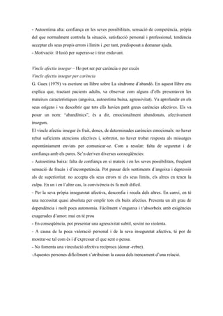 - Autoestima alta: confiança en les seves possibilitats, sensació de competència, pròpia
del que normalment controla la situació, satisfacció personal i professional, tendència
acceptar els seus propis errors i límits i ,per tant, predisposat a demanar ajuda.
- Motivació: il·lusió per superar-se i tirar endavant.


Vincle afectiu insegur – Ho pot ser per carència o per excés
Vincle afectiu insegur per carència
G. Guex (1979) va escriure un llibre sobre La síndrome d’abandó. En aquest llibre ens
explica que, tractant pacients adults, va observar com alguns d’ells presentaven les
mateixes característiques (angoixa, autoestima baixa, agressivitat). Va aprofundir en els
seus orígens i va descobrir que tots ells havien patit greus carències afectives. Els va
posar un nom: “abandònics”, és a dir, emocionalment abandonats, afectivament
insegurs.
El vincle afectiu insegur és fruit, doncs, de determinades carències emocionals: no haver
rebut suficients atencions afectives i, sobretot, no haver trobat resposta als missatges
espontàniament enviats per comunicar-se. Com a resulat: falta de seguretat i de
confiança amb els pares. Se’n deriven diverses conseqüències:
- Autoestima baixa: falta de confiança en si mateix i en les seves possibilitats, freqüent
sensació de fracàs i d’incompetència. Pot passar dels sentiments d’angoixa i depressió
als de superioritat: no accepta els seus errors ni els seus límits, els altres en tenen la
culpa. En un i en l’altre cas, la convivència és fa molt difícil.
- Per la seva pròpia inseguretat afectiva, desconfia i recela dels altres. En canvi, en té
una necessitat quasi absoluta per omplir tots els buits afectius. Presenta un alt grau de
dependència i molt poca autonomia. Fàcilment s’enganxa i t’absorbeix amb exigències
exagerades d’amor: mai en té prou
- En conseqüència, pot presentar una agressivitat subtil, sovint no violenta.
- A causa de la poca valoració personal i de la seva inseguretat afectiva, té por de
mostrar-se tal com és i d’expressar el que sent o pensa.
- No fomenta una vinculació afectiva recíproca (donar -rebre).
-Aquestes persones difícilment s’atribuiran la causa dels trencament d’una relació.
 