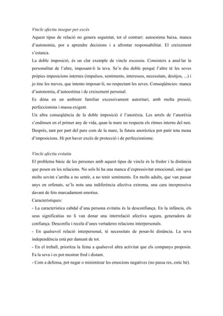 Vincle afectiu insegur per excés
Aquest tipus de relació no genera seguretat, tot el contrari: autoestima baixa, manca
d’autonomia, por a aprendre decisions i a afrontar responsabilitat. El creixement
s’estanca.
La doble imposició, és un clar exemple de vincle excessiu. Consisteix a anul·lar la
personalitat de l’altre, imposant-li la teva. Se’n diu doble perquè l’altre té les seves
pròpies imposicions internes (impulsos, sentiments, interessos, necessitats, desitjos, ...) i
jo tinc les meves, que intento imposar-li, no respectant les seves. Conseqüències: manca
d’autonomia, d’autoestima i de creixement personal.
Es dóna en un ambient familiar excessivament autoritari, amb molta pressió,
perfeccionista i massa exigent.
Un altra conseqüència de la doble imposició é l’anorèxia. Les arrels de l’anorèxia
s’endinsen en el primer any de vida, quan la mare no respecta els ritmes interns del nen.
Després, tant per part del pare com de la mare, la futura anorèctica pot patir tota mena
d’imposicions. Hi pot haver excés de protecció i de perfeccionisme.


Vincle afectiu evitatiu
El problema bàsic de les persones amb aquest tipus de vincle és la fredor i la distància
que posen en les relacions. No sols hi ha una manca d’expressivitat emocional, sinó que
molts sovint s’arriba a no sentir, a no tenir sentiments. En molts adults, que van passar
anys en orfenats, se’ls nota una indiferència afectiva extrema, una cara inexpressiva
davant de fets marcadament emotius.
Característiques:
- La característica cabdal d’una persona evitatiu és la desconfiança. En la infància, els
seus significatius no li van donar una interrelació afectiva segura, generadora de
confiança. Desconfia i recela d’unes vertaderes relacions interpersonals.
- En qualsevol relació interpersonal, té necessitats de posar-hi distància. La seva
independència està per damunt de tot.
- En el treball, prioritza la feina a qualsevol altra activitat que els companys proposin.
Fa la seva i es pot mostrar fred i distant.
- Com a defensa, pot negar o minimitzar les emocions negatives (no passa res, estic bé).
 
