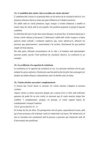 13.- L’estabilitat dels vincles. Són reversibles els vincles afectius?
L’estabilitat dels vincles és un principi bàsic en els teòrics de la vinculació afectiva. Les
primeres relacions afectives tenen una gran influència en l’adopció posterior.
Els adults amb un vincle primerenc segur, insegur o evitatiu tendeixen a establir el
mateix tipus de vincle amb la seva parella. Ens podríem preguntar el perquè d’aquesta
estabilitat.
La dificultat del canvi és per dues raons bàsiques: en primer lloc, el moment òptim per a
formar vincles afectius ja ha passat. L’adolescent o adult amb vincles insegur o evitatiu
generen tantes actituds i conductes negatives que, sense adonar-se’n, allunyen les
persones que generosament i amorosament s’hi acosten. Precisament les que podrien
omplir els buits afectius.
Per altra parta, diferents circumstàncies de la vida o el contacte amb determinades
persones poden canviar l’estil preferent de vinculació afectiva. La resiliència és un
exemple.


14.- La resiliència o la capacitat de resistència
La resiliència, és la capacitat de resistència al xoc. Les persones resilients són les que,
malgrat les greus carències i frustracions que han patit ja des de petit, han aconseguit ser
després uns adults eficaços i autorealitzats, tant a la família com a la feina.


15.- Vincles afectius successius i complementaris
A mesura que l’ésser humà va creixent, els vincles afectius s’adapten al moment
evolutiu.
Aquest vincles es diuen successius perquè, per a passar d’un a l’altre amb suficients
garanties de poder fer un nou vincle, és necessari que el vincle anterior estigui ben
establert. I complementari, perquèr, en principi, el vincle següent hauria de
complementar i enriquir l’anterior.
Vincle afectiu familiar (0 - 3)
És la base de tots els altres. Els protagonistes són els pares, especialment la mare, amb
qui el nen acostuma a fer el primer vincle al voltant dels vuit mesos. No obstant això, el
nen és vincularà més estretament amb la persona o persones que interactuïn amb ell
d’una manera més gratificant.
 
