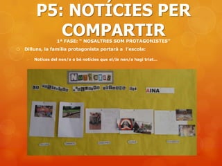 P5: NOTÍCIES PER
             COMPARTIR
                   1ª FASE: “ NOSALTRES SOM PROTAGONISTES”
   Dilluns, la família protagonista portarà a l’escola:

     -   Notíces del nen/a o bé notícies que el/la nen/a hagi triat…
 