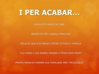 I PER ACABAR…
                 -   EVOLUCIÓ PAPER DEL NEN



            -   RESPECTE PER LLENGUA FAMILIAR



  -   RELACIÓ QUE S’ESTABLEIX ENTRE TUTOR/A I FAMÍLIA



 -    “ELS PAPES I LES MAMES PASSEN A TENIR NOM PROPI”



- PROPIS NENS/ES ANIMEN ALS FAMILIARS MÉS “RECELOSOS”
 
