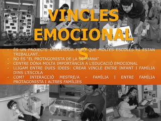 VINCLES
            EMOCIONAL
                S
-   ÉS UN PROJECTE INNOVADOR PERÒ QUE MOLTES ESCOLES HI ESTAN
    TREBALLANT…
-   NO ÉS “EL PROTAGONISTA DE LA SETMANA”
-   CENTRE DÓNA MOLTA IMPORTÀNCIA A L’EDUCACIÓ EMOCIONAL
-   LLIGAM ENTRE DUES IDEES: CREAR VINCLE ENTRE INFANT I FAMÍLIA
    DINS L’ESCOLA
-   COM? INTERACCIÓ MESTRE/A – FAMÍLIA I ENTRE FAMÍLIA
    PROTAGONISTA I ALTRES FAMÍLIES
 