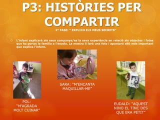 P3: HISTÒRIES PER
            COMPARTIR          2ª FASE: “ EXPLICO ELS MEUS SECRETS”


    L’infant explicarà als seus companys/es la seva experiència en relació als objectes i fotos
     que ha portat la família a l’escola. La mestra li farà una foto i apuntarà allò més important
     que explica l’infant.




                                  SARA: “M’ENCANTA
                                   MAQUILLAR-ME”


        POL:
                                                                       EUDALD: “AQUEST
     “M’AGRADA
                                                                       NINO EL TINC DES
    MOLT CUINAR”
                                                                        QUE ERA PETIT”
 