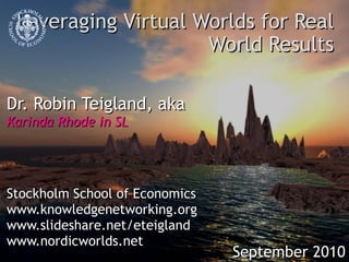 Leveraging Virtual Worlds for Real World Results Dr. Robin Teigland, aka Karinda Rhode in SL Stockholm School of Economics www.knowledgenetworking.org www.slideshare.net/eteigland www.nordicworlds.net September 2010 