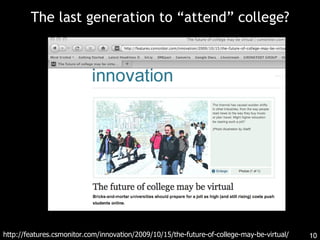 The last generation to “attend” college? http://features.csmonitor.com/innovation/2009/10/15/the-future-of-college-may-be-virtual/ 