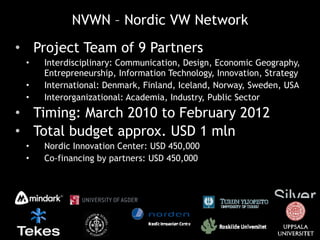 NVWN – Nordic VW Network Project Team of 9 Partners Interdisciplinary: Communication, Design, Economic Geography, Entrepreneurship, Information Technology, Innovation, Strategy  International: Denmark, Finland, Iceland, Norway, Sweden, USA Interorganizational: Academia, Industry, Public Sector Timing: March 2010 to February 2012 Total budget approx. USD 1 mln Nordic Innovation Center: USD 450,000 Co-financing by partners: USD 450,000 