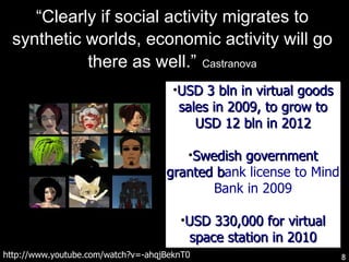 “ Clearly if social activity migrates to synthetic worlds, economic activity will go there as well.”   Castranova http://www.youtube.com/watch?v=-ahqjBeknT0 USD 3 bln in virtual goods sales in 2009, to grow to USD 12 bln in 2012 Swedish government granted b ank license to Mind Bank in 2009 USD 330,000 for virtual space station in 2010 