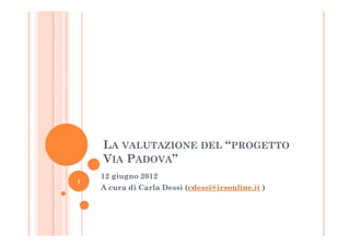LA VALUTAZIONE DEL “PROGETTO
    VIA PADOVA”
    12 giugno 2012
1
    A cura di Carla Dessi (cdessi@irsonline.it )
 