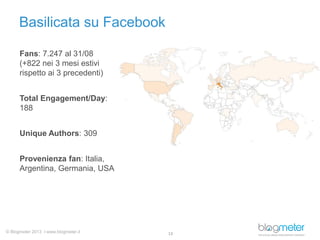 © Blogmeter 2013 I www.blogmeter.it
Basilicata su Facebook
13
Fans: 7.247 al 31/08
(+822 nei 3 mesi estivi
rispetto ai 3 precedenti)
Total Engagement/Day:
188
Unique Authors: 309
Provenienza fan: Italia,
Argentina, Germania, USA
 
