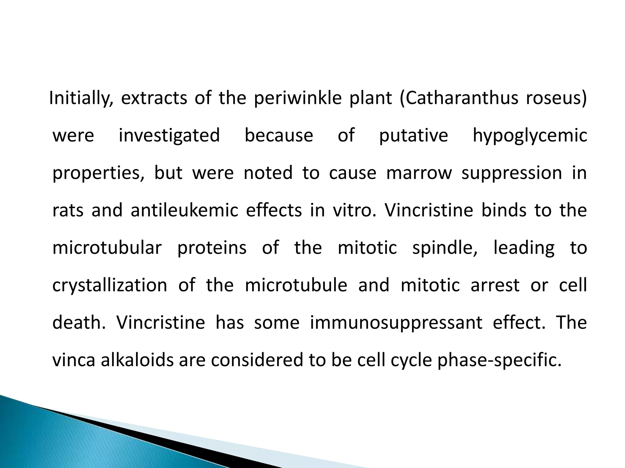 Initially, extracts of the periwinkle plant (Catharanthus roseus)
were investigated because of putative hypoglycemic
properties, but were noted to cause marrow suppression in
rats and antileukemic effects in vitro. Vincristine binds to the
microtubular proteins of the mitotic spindle, leading to
crystallization of the microtubule and mitotic arrest or cell
death. Vincristine has some immunosuppressant effect. The
vinca alkaloids are considered to be cell cycle phase-specific.
 