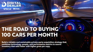 THE ROAD TO BUYING
100 CARS PER MONTH
Build a reliable and sustainable private-party acquisition strategy that
combines technology, people, and performance metrics to source
inventory that sells faster with higher gross per copy.
 