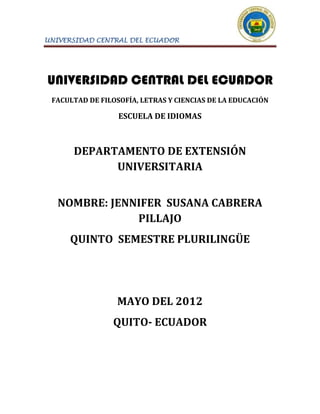 UNIVERSIDAD CENTRAL DEL ECUADOR




UNIVERSIDAD CENTRAL DEL ECUADOR
 FACULTAD DE FILOSOFÍA, LETRAS Y CIENCIAS DE LA EDUCACIÓN

                  ESCUELA DE IDIOMAS



      DEPARTAMENTO DE EXTENSIÓN
            UNIVERSITARIA


   NOMBRE: JENNIFER SUSANA CABRERA
               PILLAJO
     QUINTO SEMESTRE PLURILINGÜE




                 MAYO DEL 2012
                QUITO- ECUADOR
 