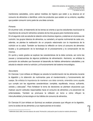 DIRECCIÓN GENERAL DE DESARROLLO CURRICULAR
                                                                                                Área de Ciencias Naturales
                                                                                            La temática de nutrición en CN
                                                                                                     11 de febrero de 2010


mantenerse saludables, como aplicar medidas de higiene que están a su alcance en el
consumo de alimentos e identificar, entre los productos que existen en su entorno, aquéllos
que pueden consumir como parte de una dieta correcta.


Primaria
En el primer ciclo, el tratamiento de los temas se orienta a que los estudiantes reconozcan la
importancia de consumir alimentos variados de los tres grupos para mantenerse sanos.
En el segundo ciclo se estudia la relación entre diversos órganos y sistemas en el proceso de
nutrición, los grupos básicos de alimentos, su variedad y el aporte nutrimental de cada uno,
además, se plantea la realización de un proyecto relacionado con la importancia de la
nutrición en la salud. También se favorece la reflexión en torno al consumo de alimentos
locales y la participación de la tecnología en el procesamiento y la conservación de los
mismos.
En quinto y sexto grados se explican las características de la dieta correcta, así como las
causas y consecuencias de algunos problemas de alimentación. Asimismo, se enfatiza la
promoción de actitudes que favorecen el desarrollo de hábitos alimentarios saludables y se
estudia la relación entre la nutrición y el funcionamiento del sistema inmunológico.


Secundaria
En Ciencias I (con énfasis en Bilogía) se estudia la transformación de los alimentos durante
la digestión y la obtención de nutrimentos para el mantenimiento y funcionamiento del
cuerpo. Se enfatiza la importancia de mantener una dieta correcta, entendida como aquella
que cumple con las siguientes características: completa, equilibrada, inocua, suficiente,
variada y adecuada1. Para fortalecer la toma de decisiones se plantean situaciones que
implican asumir actitudes responsables hacia el consumo de alimentos y la prevención de
enfermedades. También se promueve la reflexión en torno a cómo influyen la
interculturalidad y la tecnología en los hábitos de consumo de alimentos.


En Ciencias III (con énfasis en Química) se analizan procesos que influyen en la digestión,
como la acidez de los alimentos y sus repercusiones en la salud.
                                                                                                                             2
                                                                                                                             Página




1
    NOM-043-SSA2-2005, Servicios básicos de salud. Promoción y educación para la salud en materia alimentaria.
 