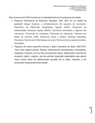 DIRECCIÓN GENERAL DE DESARROLLO CURRICULAR
                                                                                  Área de Ciencias Naturales
                                                                              La temática de nutrición en CN
                                                                                       11 de febrero de 2010




Otras acciones de la SEP acordes con los planteamientos de los programas de estudio
      Programa Intersectorial de Educación Saludable, SSA, 2002. En su modelo de
       operación incluye Vigilancia y complementación del esquema de vacunación,
       Prevención    de   Infecciones    Respiratorias     Agudas        (IRAS),      Prevención        de
       Enfermedades Diarreicas Agudas (EDAS), Orientación alimentaria y vigilancia del
       crecimiento, Prevención de accidentes, Prevención de adicciones, Trastorno por
       Déficit de Atención (TDA), Deficiencia visual y auditiva, Defectos posturales,
       Parasitosis, Salud bucal, Enfermedades de la piel, Prevención de la violencia familiar y
       Sexualidad.
      Programa de acción específico Escuela y Salud, Secretaría de Salud, 2007-2012.
       Tiene como objetivo general: Realizar intervenciones intersectoriales, anticipatorias,
       integradas y efectivas, con los niños de educación básica, adolescentes y jóvenes de
       educación media y superior, que les permitan desarrollar capacidades para ejercer
       mayor control sobre los determinantes causales de su salud, mejorarla, y así
       incrementar el aprovechamiento escolar.




                                                                                                               3
                                                                                                               Página
 