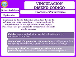 Una forma de diseño defensivo aplicada al diseño de
software que busca garantizar el comportamiento de
todo elemento de una aplicación ante cualquier
situación de uso por incorrecta o imprevisible que ésta
pueda parecer.
Calidad - reduciendo el número de fallos de software y, en
consecuencia, problemas.
Haciendo el código fuente comprensible - el código fuente debe
ser legible y comprensible, a prueba de una auditoría de código.
Hacer que el software se comporte de una manera
predecible pese a entradas o acciones de usuario inesperadas.
 