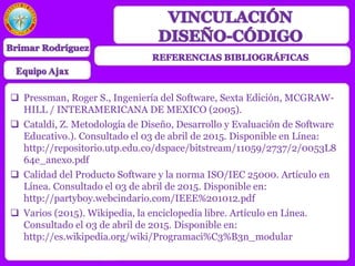  Pressman, Roger S., Ingeniería del Software, Sexta Edición, MCGRAW-
HILL / INTERAMERICANA DE MEXICO (2005).
 Cataldi, Z. Metodología de Diseño, Desarrollo y Evaluación de Software
Educativo.). Consultado el 03 de abril de 2015. Disponible en Línea:
http://repositorio.utp.edu.co/dspace/bitstream/11059/2737/2/0053L8
64e_anexo.pdf
 Calidad del Producto Software y la norma ISO/IEC 25000. Artículo en
Línea. Consultado el 03 de abril de 2015. Disponible en:
http://partyboy.webcindario.com/IEEE%201012.pdf
 Varios (2015). Wikipedia, la enciclopedia libre. Artículo en Línea.
Consultado el 03 de abril de 2015. Disponible en:
http://es.wikipedia.org/wiki/Programaci%C3%B3n_modular
 
