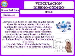 El proceso de diseño es la piedra angular para la
obtención de un producto coherente que
satisfaga los requisitos de software. El diseño
desde el punto de vista técnico comprende
cuatro tipos de actividades: diseño de datos,
arquitectónico, procedimental y diseño de
interfaces y desde el punto de vista del proyecto
evoluciona desde un diseño preliminar al diseño
detallado.
(Cataldi, Zulma. Metodología de Diseño,
Desarrollo y Evaluación de Software Educativo.)
 