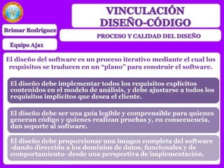 El diseño del software es un proceso iterativo mediante el cual los
requisitos se traducen en un “plano” para construir el software.
El diseño debe implementar todos los requisitos explícitos
contenidos en el modelo de análisis, y debe ajustarse a todos los
requisitos implícitos que desea el cliente.
El diseño debe ser una guía legible y comprensible para quienes
generan código y quienes realizan pruebas y, en consecuencia,
dan soporte al software.
El diseño debe proporcionar una imagen completa del software
-dando dirección a los dominios de datos, funcionales y de
comportamiento- desde una perspectiva de implementación.
 