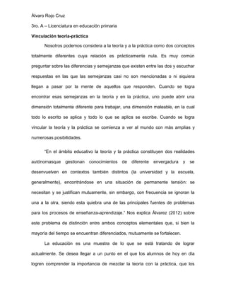 Álvaro Rojo Cruz
3ro. A – Licenciatura en educación primaria
Vinculación teoría-práctica
Nosotros podemos considera a la teoría y a la práctica como dos conceptos
totalmente diferentes cuya relación es prácticamente nula. Es muy común
preguntar sobre las diferencias y semejanzas que existen entre las dos y escuchar
respuestas en las que las semejanzas casi no son mencionadas o ni siquiera
llegan a pasar por la mente de aquellos que responden. Cuando se logra
encontrar esas semejanzas en la teoría y en la práctica, uno puede abrir una
dimensión totalmente diferente para trabajar, una dimensión maleable, en la cual
todo lo escrito se aplica y todo lo que se aplica se escribe. Cuando se logra
vincular la teoría y la práctica se comienza a ver al mundo con más amplias y
numerosas posibilidades.
“En el ámbito educativo la teoría y la práctica constituyen dos realidades
autónomasque

gestionan

conocimientos

de

diferente

envergadura

y

se

desenvuelven en contextos también distintos (la universidad y la escuela,
generalmente), encontrándose en una situación de permanente tensión: se
necesitan y se justifican mutuamente, sin embargo, con frecuencia se ignoran la
una a la otra, siendo esta quiebra una de las principales fuentes de problemas
para los procesos de enseñanza-aprendizaje.” Nos explica Álvarez (2012) sobre
este problema de distinción entre ambos conceptos elementales que, si bien la
mayoría del tiempo se encuentran diferenciados, mutuamente se fortalecen.
La educación es una muestra de lo que se está tratando de lograr
actualmente. Se desea llegar a un punto en el que los alumnos de hoy en día
logren comprender la importancia de mezclar la teoría con la práctica, que los

 