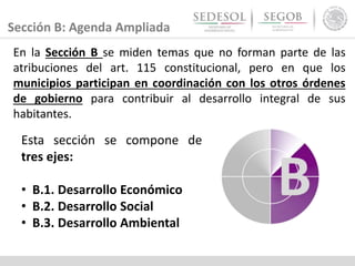 Sección B: Agenda Ampliada
En la Sección B se miden temas que no forman parte de las
atribuciones del art. 115 constitucional, pero en que los
municipios participan en coordinación con los otros órdenes
de gobierno para contribuir al desarrollo integral de sus
habitantes.
Esta sección se compone de
tres ejes:
• B.1. Desarrollo Económico
• B.2. Desarrollo Social
• B.3. Desarrollo Ambiental
 