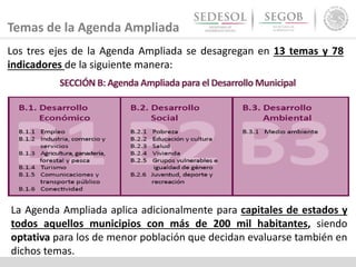 Temas de la Agenda Ampliada
La Agenda Ampliada aplica adicionalmente para capitales de estados y
todos aquellos municipios con más de 200 mil habitantes, siendo
optativa para los de menor población que decidan evaluarse también en
dichos temas.
Los tres ejes de la Agenda Ampliada se desagregan en 13 temas y 78
indicadores de la siguiente manera:
 