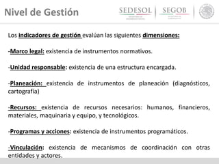 Nivel de Gestión
Los indicadores de gestión evalúan las siguientes dimensiones:
-Marco legal: existencia de instrumentos normativos.
-Unidad responsable: existencia de una estructura encargada.
-Planeación: existencia de instrumentos de planeación (diagnósticos,
cartografía)
-Recursos: existencia de recursos necesarios: humanos, financieros,
materiales, maquinaria y equipo, y tecnológicos.
-Programas y acciones: existencia de instrumentos programáticos.
-Vinculación: existencia de mecanismos de coordinación con otras
entidades y actores.
 