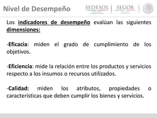 Nivel de Desempeño
Los indicadores de desempeño evalúan las siguientes
dimensiones:
-Eficacia: miden el grado de cumplimiento de los
objetivos.
-Eficiencia: mide la relación entre los productos y servicios
respecto a los insumos o recursos utilizados.
-Calidad: miden los atributos, propiedades o
características que deben cumplir los bienes y servicios.
 