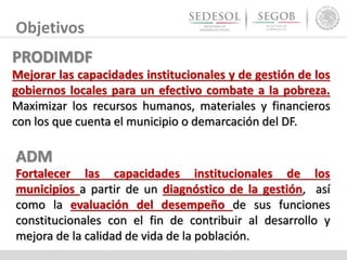 Objetivos
ADM
Fortalecer las capacidades institucionales de los
municipios a partir de un diagnóstico de la gestión, así
como la evaluación del desempeño de sus funciones
constitucionales con el fin de contribuir al desarrollo y
mejora de la calidad de vida de la población.
PRODIMDF
Mejorar las capacidades institucionales y de gestión de los
gobiernos locales para un efectivo combate a la pobreza.
Maximizar los recursos humanos, materiales y financieros
con los que cuenta el municipio o demarcación del DF.
 