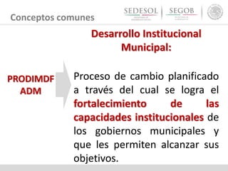 Conceptos comunes
Desarrollo Institucional
Municipal:
Proceso de cambio planificado
a través del cual se logra el
fortalecimiento de las
capacidades institucionales de
los gobiernos municipales y
que les permiten alcanzar sus
objetivos.
PRODIMDF
ADM
 
