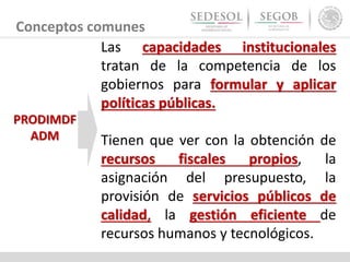 Conceptos comunes
Las capacidades institucionales
tratan de la competencia de los
gobiernos para formular y aplicar
políticas públicas.
Tienen que ver con la obtención de
recursos fiscales propios, la
asignación del presupuesto, la
provisión de servicios públicos de
calidad, la gestión eficiente de
recursos humanos y tecnológicos.
PRODIMDF
ADM
 