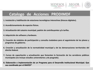 Catalogo de Acciones PRODIMDF
PRODIMDF1. Instalación y habilitación de estaciones tecnológicas interactivas (kioscos digitales).
2. Acondicionamiento de espacios físicos.
3. Actualización del catastro municipal, padrón de contribuyentes y/o tarifas.
4. Adquisición de software y hardware.
5. Creación de módulos de participación y consulta ciudadana para el seguimiento de los planes y
programas de gobierno.
6. Creación y actualización de la normatividad municipal y de las demarcaciones territoriales del
distrito federal.
7. Cursos de capacitación y actualización que fomenten la formación de los servidores públicos
municipales (no incluye estudios universitarios y de posgrado).
8. Elaboración e implementación de un Programa para el Desarrollo Institucional Municipal. Que
sea coordinado por el INAFED*
 
