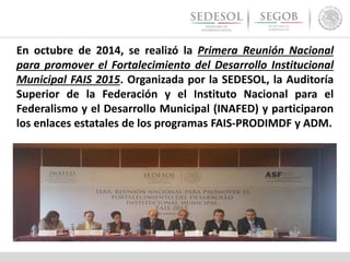 En octubre de 2014, se realizó la Primera Reunión Nacional
para promover el Fortalecimiento del Desarrollo Institucional
Municipal FAIS 2015. Organizada por la SEDESOL, la Auditoría
Superior de la Federación y el Instituto Nacional para el
Federalismo y el Desarrollo Municipal (INAFED) y participaron
los enlaces estatales de los programas FAIS-PRODIMDF y ADM.
 
