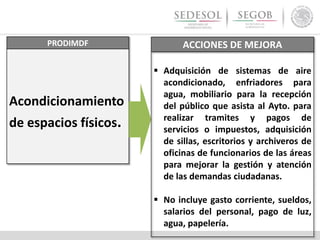 PRODIMDF
Acondicionamiento
de espacios físicos.
ACCIONES DE MEJORA
 Adquisición de sistemas de aire
acondicionado, enfriadores para
agua, mobiliario para la recepción
del público que asista al Ayto. para
realizar tramites y pagos de
servicios o impuestos, adquisición
de sillas, escritorios y archiveros de
oficinas de funcionarios de las áreas
para mejorar la gestión y atención
de las demandas ciudadanas.
 No incluye gasto corriente, sueldos,
salarios del personal, pago de luz,
agua, papelería.
 