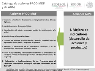 Acciones PRODIMDF
1. Instalación y habilitación de estaciones tecnológicas interactivas (kioscos
digitales).
2. Acondicionamiento de espacios físicos.
3. Actualización del catastro municipal, padrón de contribuyentes y/o
tarifas.
4. Adquisición de software y hardware.
5. Creación de módulos de participación y consulta ciudadana para el
seguimiento de los planes y programas de gobierno.
6. Creación y actualización de la normatividad municipal y de las
demarcaciones territoriales del distrito federal.
7. Cursos de capacitación y actualización que fomenten la formación de los
servidores públicos municipales (no incluye estudios universitarios y de
posgrado).
8. Elaboración e implementación de un Programa para el
Desarrollo Institucional Municipal. Que sea coordinado por el
INAFED*
I. Mejora de
indicadores.
(desarrollo de
acciones y
productos)
* ACUERDO por el que se modifica el diverso por el que se emiten los Lineamientos Generales para la Operación del Fondo de Aportaciones para la
Catálogo de acciones PRODIMDF
y de ADM
Acciones ADM
 