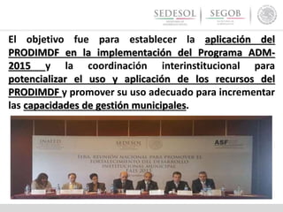 El objetivo fue para establecer la aplicación del
PRODIMDF en la implementación del Programa ADM-
2015 y la coordinación interinstitucional para
potencializar el uso y aplicación de los recursos del
PRODIMDF y promover su uso adecuado para incrementar
las capacidades de gestión municipales.
 