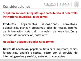 Sí aplican acciones integrales que contribuyan al desarrollo
institucional municipal, tales como:
Productos: Reglamentos, disposiciones normativas,
diagnósticos, planes y programas, atlas de riesgos, sistema
de información catastral, manuales de organización y
acciones de capacitación, entre otros.
Consideraciones
No aplican acciones aisladas tales como:
Gastos de operación: papelería, tinta para impresora, copias
fotostáticas, energía eléctrica, costo por el servicio de
internet, gasolina y sueldos, entre otros conceptos.
 