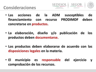Consideraciones
• Las acciones de la ADM susceptibles de
financiamiento con recurso PRODIMDF deben
concretarse en productos.
• La elaboración, diseño y/o publicación de los
productos deben documentarse.
• Los productos deben elaborarse de acuerdo con las
disposiciones legales en la materia.
• El municipio es responsable del ejercicio y
comprobación de los recursos.
 